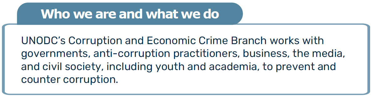 WHO WE ARE AND WHAT WE DO: UNODC’s Corruption and Economic Crime Branch works with  governments, anti-corruption practitioners, business, the media, and civil society, including youth and academia, to prevent and  counter corruption.