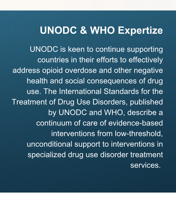 UNODC & WHO Expertize  UNODC is keen to continue supporting countries in their efforts to effectively address opioid overdose and other negative health and social consequences of drug use. The International Standards for the Treatment of Drug Use Disorders, published by UNODC and WHO, describe a continuum of care of evidence-based interventions from low-threshold, unconditional support to interventions in specialized drug use disorder treatment services. 