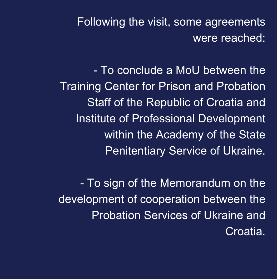 Following the visit, some agreements were reached:  - To conclude a MoU between the Training Center for Prison and Probation Staff of the Republic of Croatia and Institute of Professional Development within the Academy of the State Penitentiary Service of Ukraine.  - To sign of the Memorandum on the development of cooperation between the Probation Services of Ukraine and Croatia.