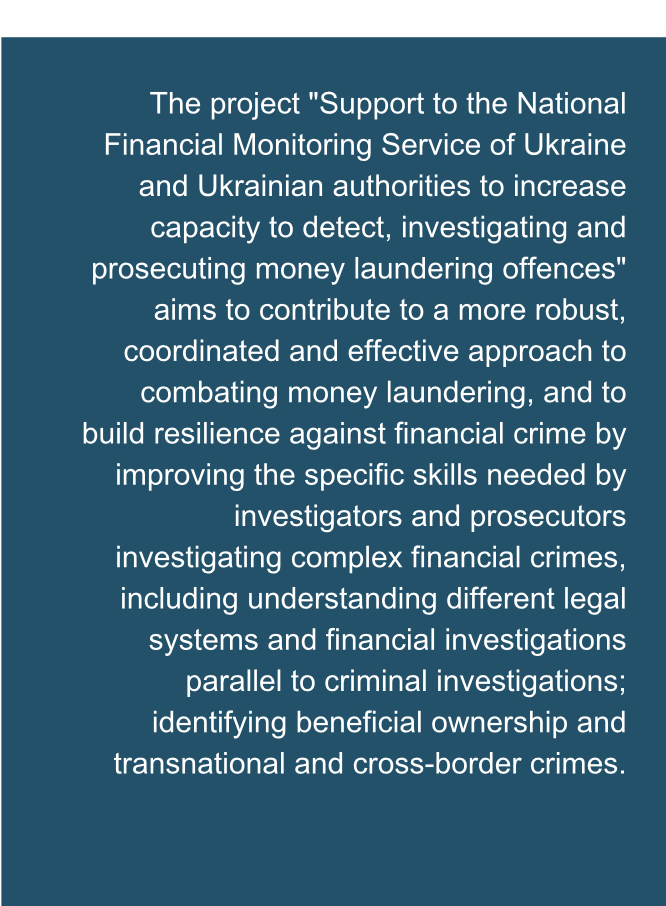 The project "Support to the National Financial Monitoring Service of Ukraine and Ukrainian authorities to increase capacity to detect, investigating and prosecuting money laundering offences" aims to contribute to a more robust, coordinated and effective approach to combating money laundering, and to build resilience against financial crime by improving the specific skills needed by investigators and prosecutors investigating complex financial crimes, including understanding different legal systems and financial investigations parallel to criminal investigations; identifying beneficial ownership and transnational and cross-border crimes.