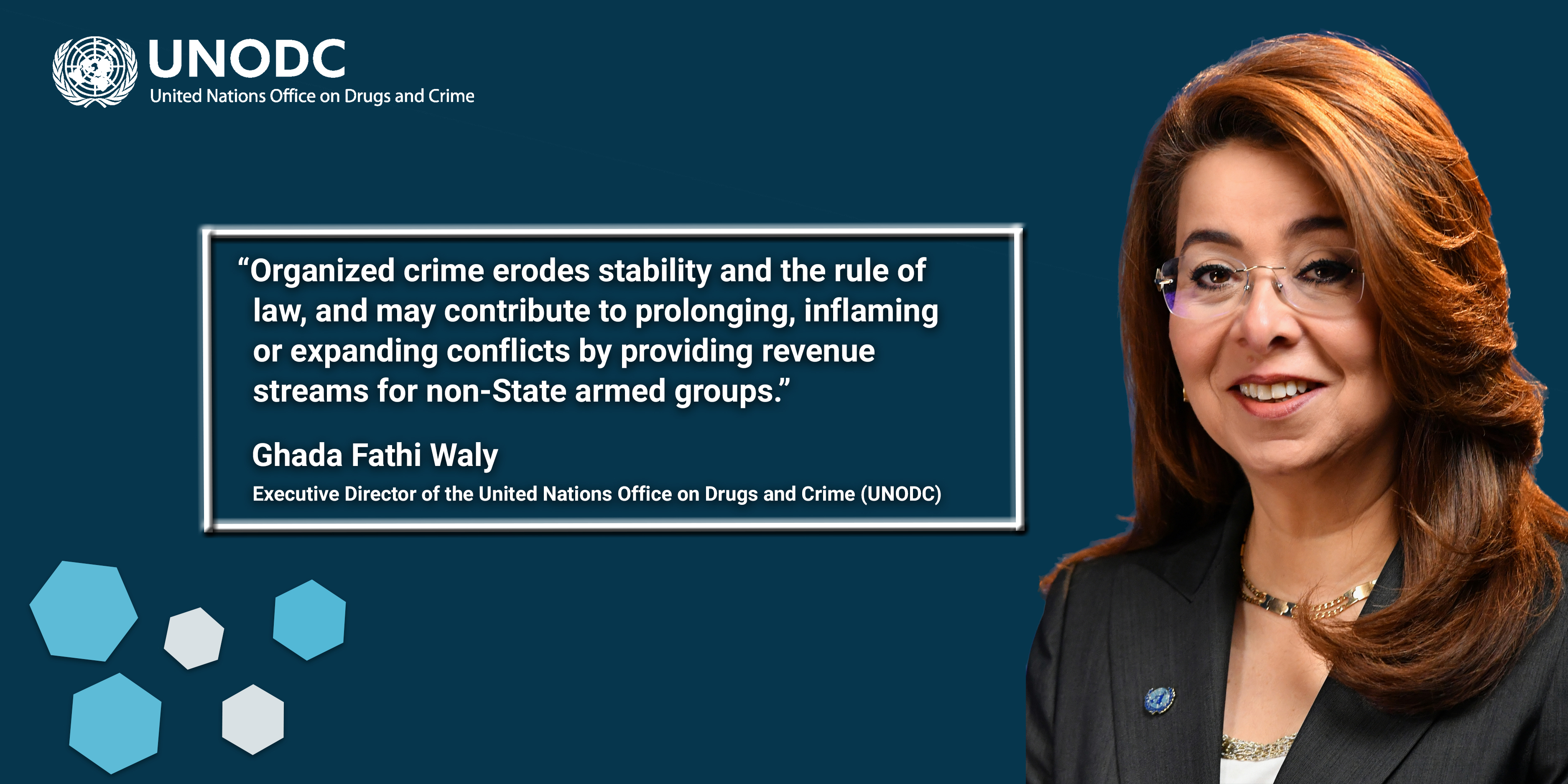 A visual with the logo of UNODC and an image of a woman smiling. The following text appears on the visual: "Organized crime erodes stability and the rule of law, and may contribute to prolonging, inflaming or expanding conflicts by providing revenue streams for non-State armed groups.” - Ghada Fathi Waly - Executive Director of the United Nations Office on Drugs and Crime (UNODC). Some visual elements appear as well - namely, hexagons of different colours.